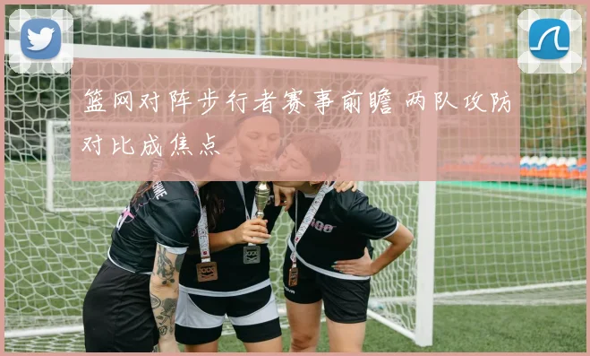 篮网对阵步行者赛事前瞻 两队攻防对比成焦点