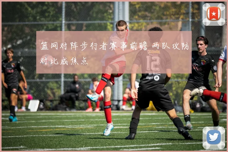 篮网对阵步行者赛事前瞻 两队攻防对比成焦点