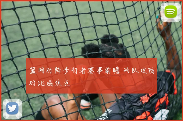 篮网对阵步行者赛事前瞻 两队攻防对比成焦点
