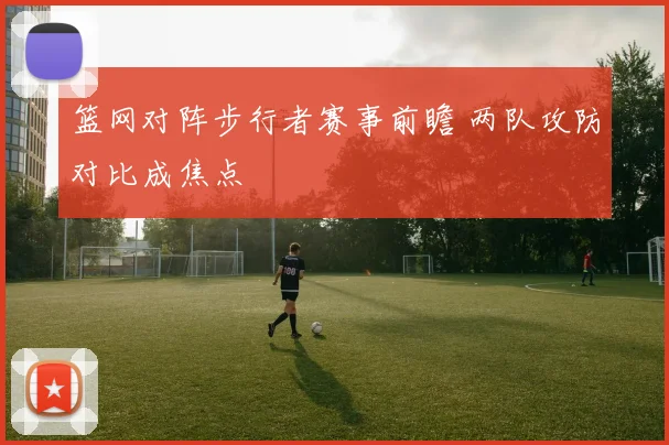 篮网对阵步行者赛事前瞻 两队攻防对比成焦点