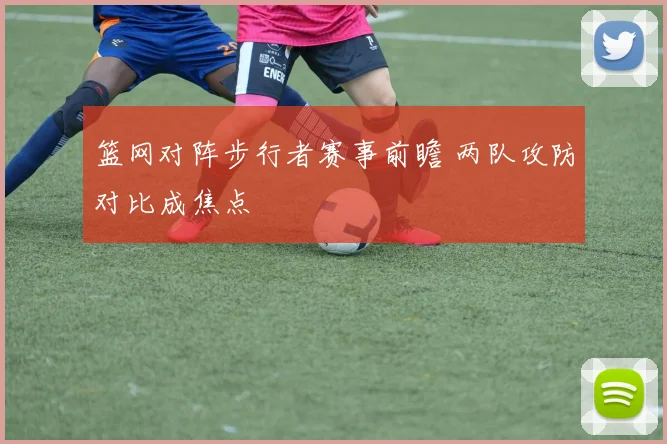 篮网对阵步行者赛事前瞻 两队攻防对比成焦点