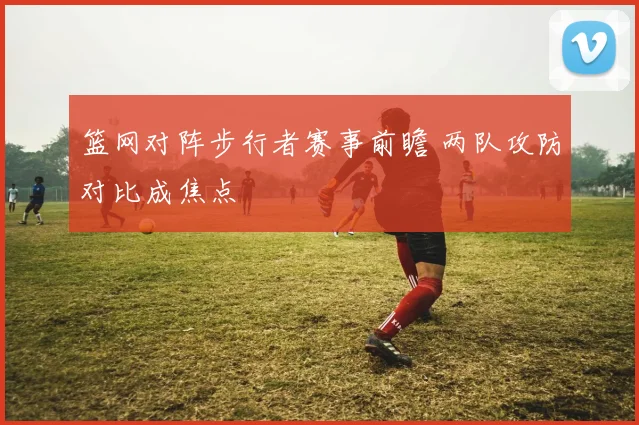 篮网对阵步行者赛事前瞻 两队攻防对比成焦点