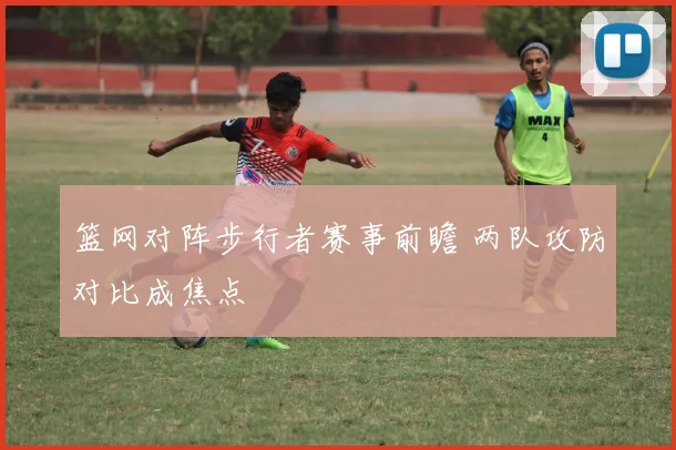 篮网对阵步行者赛事前瞻 两队攻防对比成焦点
