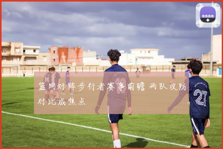 篮网对阵步行者赛事前瞻 两队攻防对比成焦点