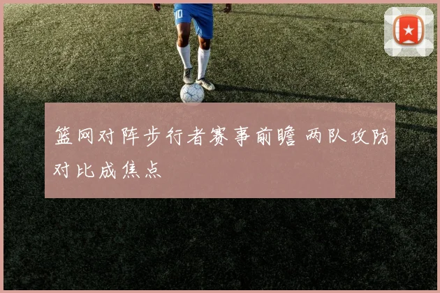 篮网对阵步行者赛事前瞻 两队攻防对比成焦点