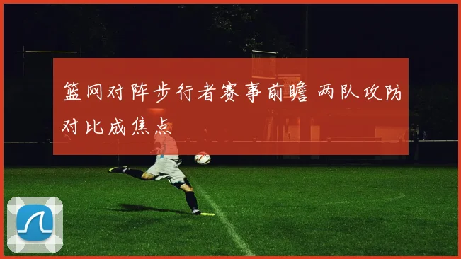 篮网对阵步行者赛事前瞻 两队攻防对比成焦点