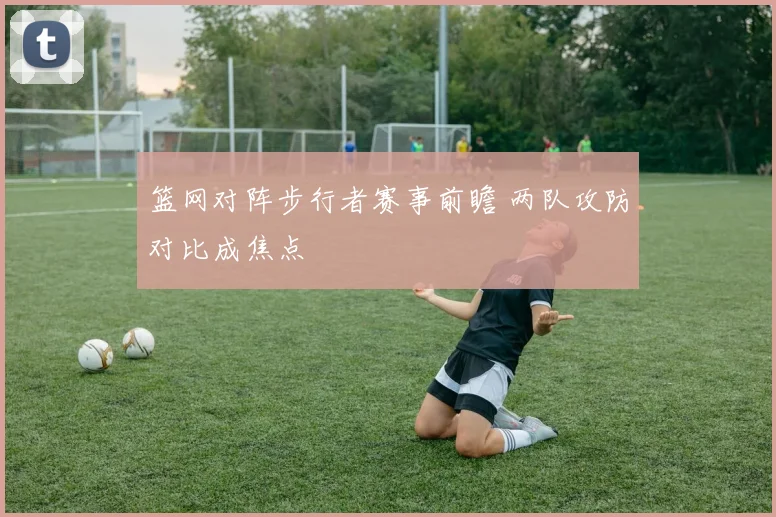 篮网对阵步行者赛事前瞻 两队攻防对比成焦点