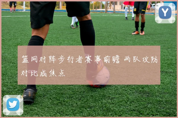 篮网对阵步行者赛事前瞻 两队攻防对比成焦点