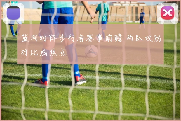 篮网对阵步行者赛事前瞻 两队攻防对比成焦点