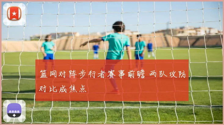 篮网对阵步行者赛事前瞻 两队攻防对比成焦点