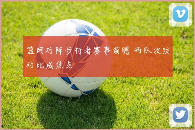 篮网对阵步行者赛事前瞻 两队攻防对比成焦点