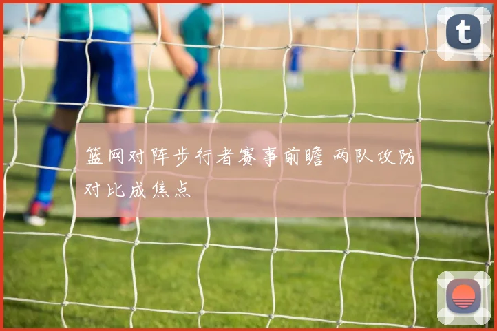 篮网对阵步行者赛事前瞻 两队攻防对比成焦点