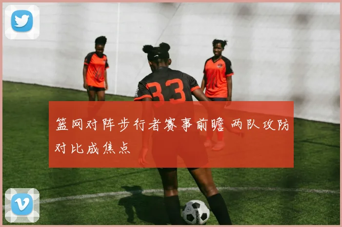 篮网对阵步行者赛事前瞻 两队攻防对比成焦点