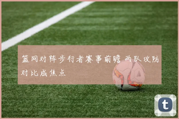 篮网对阵步行者赛事前瞻 两队攻防对比成焦点