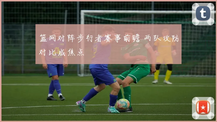 篮网对阵步行者赛事前瞻 两队攻防对比成焦点