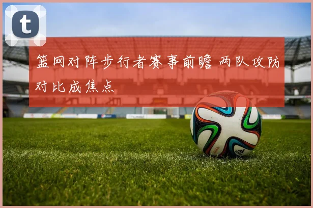 篮网对阵步行者赛事前瞻 两队攻防对比成焦点