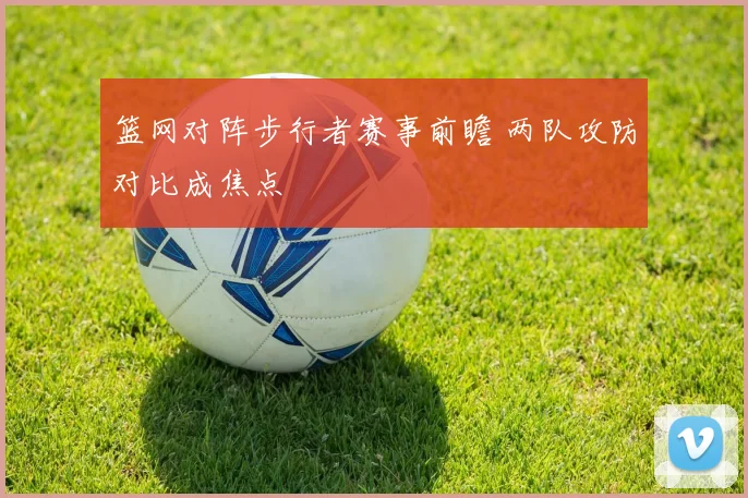 篮网对阵步行者赛事前瞻 两队攻防对比成焦点