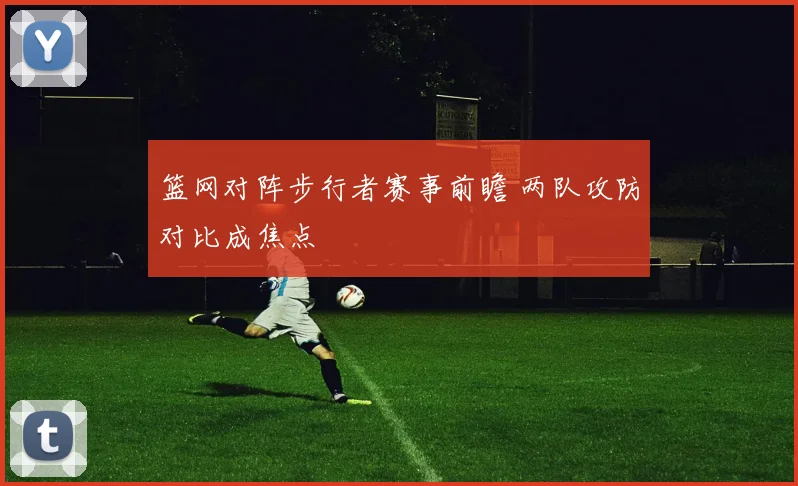 篮网对阵步行者赛事前瞻 两队攻防对比成焦点