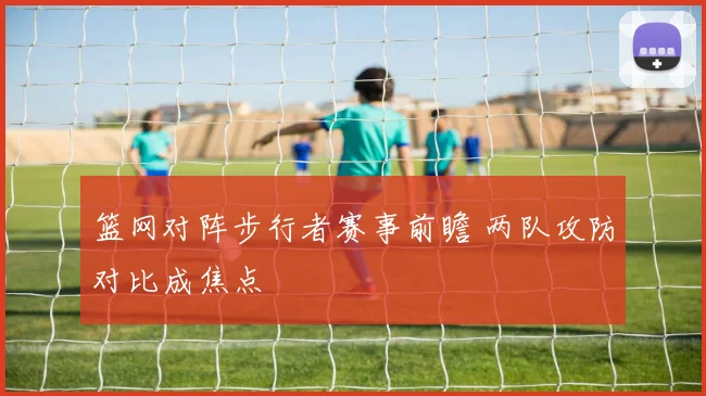 篮网对阵步行者赛事前瞻 两队攻防对比成焦点