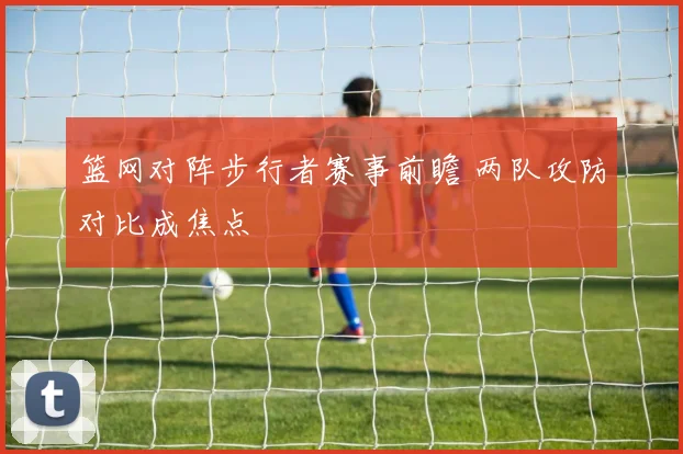 篮网对阵步行者赛事前瞻 两队攻防对比成焦点