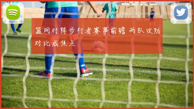 篮网对阵步行者赛事前瞻 两队攻防对比成焦点