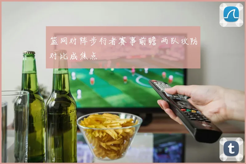 篮网对阵步行者赛事前瞻 两队攻防对比成焦点