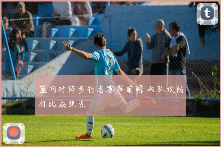 篮网对阵步行者赛事前瞻 两队攻防对比成焦点