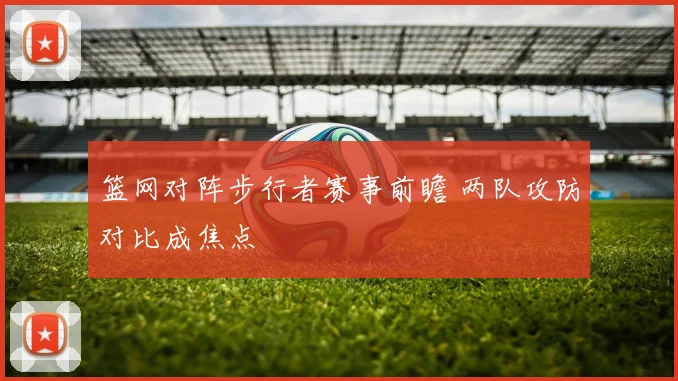 篮网对阵步行者赛事前瞻 两队攻防对比成焦点
