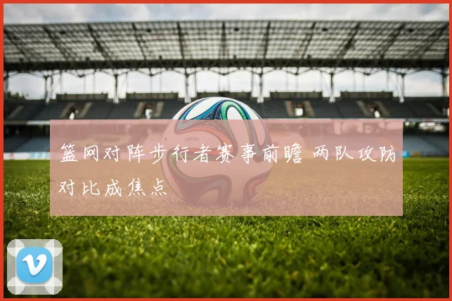 篮网对阵步行者赛事前瞻 两队攻防对比成焦点