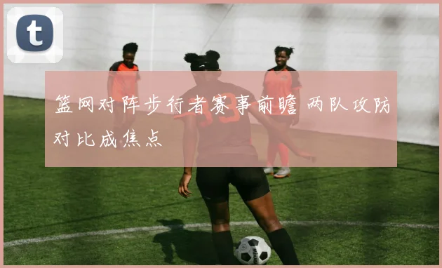 篮网对阵步行者赛事前瞻 两队攻防对比成焦点