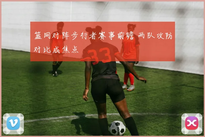 篮网对阵步行者赛事前瞻 两队攻防对比成焦点