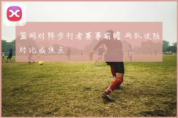 篮网对阵步行者赛事前瞻 两队攻防对比成焦点