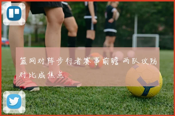 篮网对阵步行者赛事前瞻 两队攻防对比成焦点