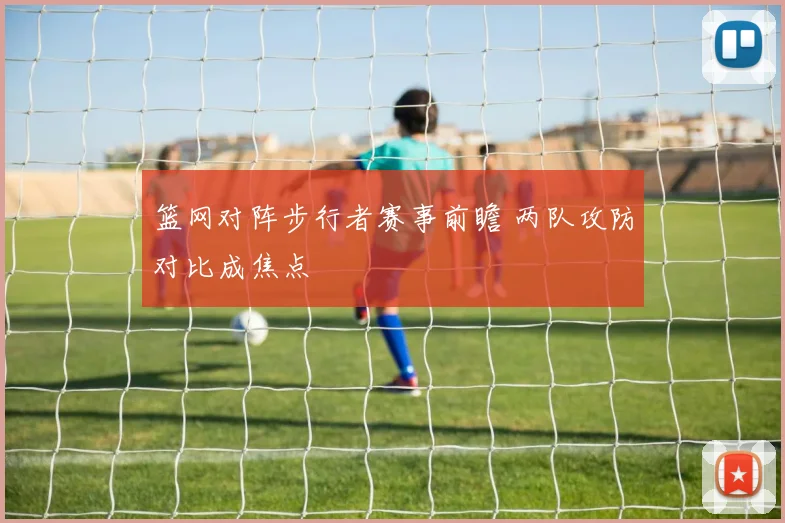 篮网对阵步行者赛事前瞻 两队攻防对比成焦点