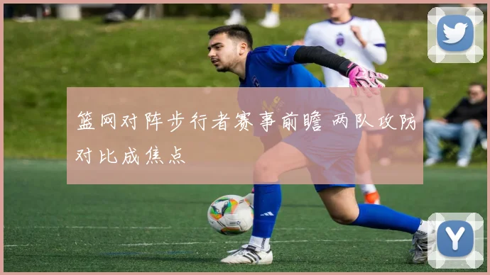 篮网对阵步行者赛事前瞻 两队攻防对比成焦点