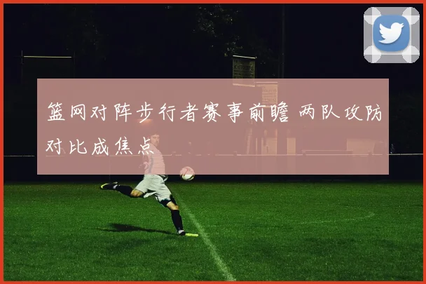 篮网对阵步行者赛事前瞻 两队攻防对比成焦点