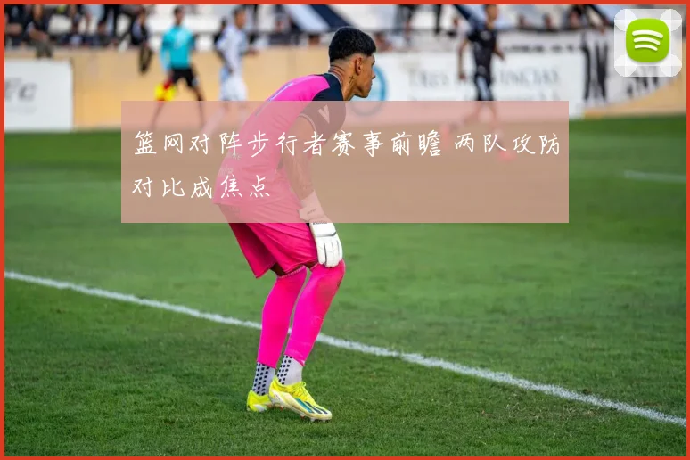 篮网对阵步行者赛事前瞻 两队攻防对比成焦点