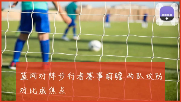 篮网对阵步行者赛事前瞻 两队攻防对比成焦点