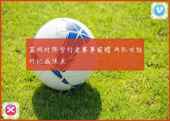篮网对阵步行者赛事前瞻 两队攻防对比成焦点