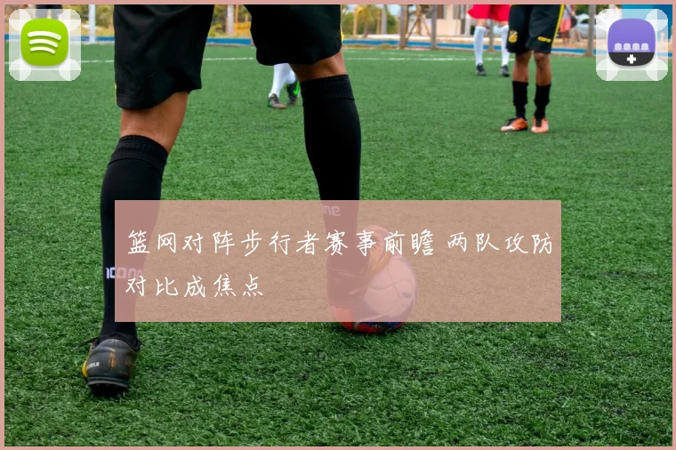 篮网对阵步行者赛事前瞻 两队攻防对比成焦点