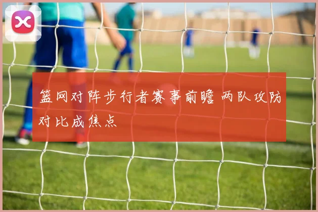 篮网对阵步行者赛事前瞻 两队攻防对比成焦点