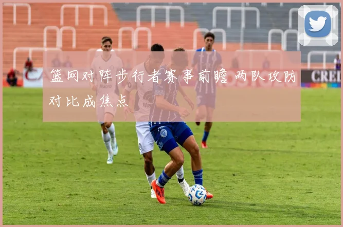篮网对阵步行者赛事前瞻 两队攻防对比成焦点