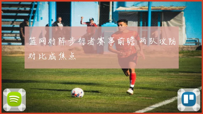 篮网对阵步行者赛事前瞻 两队攻防对比成焦点