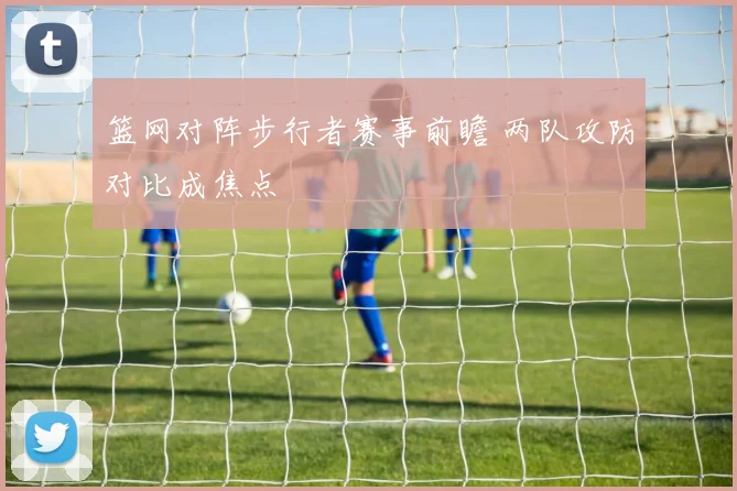 篮网对阵步行者赛事前瞻 两队攻防对比成焦点