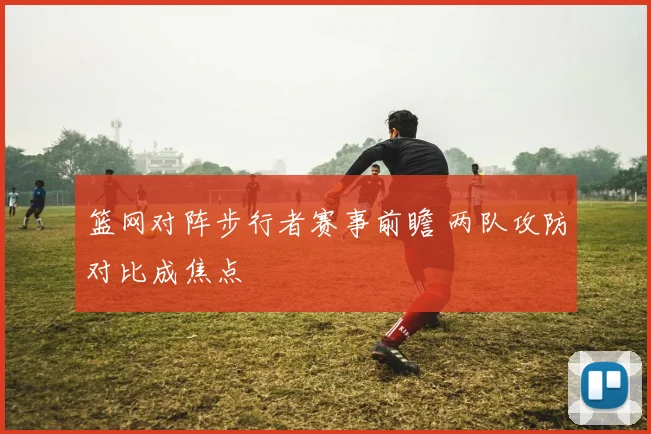 篮网对阵步行者赛事前瞻 两队攻防对比成焦点