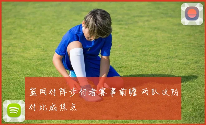 篮网对阵步行者赛事前瞻 两队攻防对比成焦点