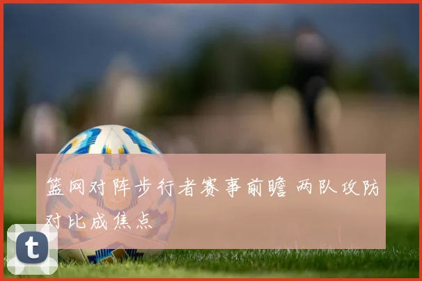 篮网对阵步行者赛事前瞻 两队攻防对比成焦点