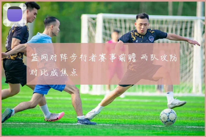 篮网对阵步行者赛事前瞻 两队攻防对比成焦点