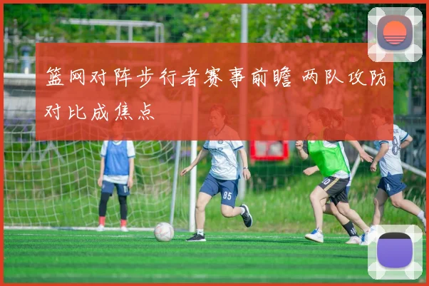 篮网对阵步行者赛事前瞻 两队攻防对比成焦点