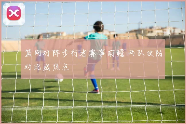 篮网对阵步行者赛事前瞻 两队攻防对比成焦点